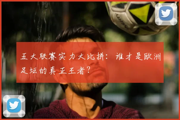 五大联赛实力大比拼：谁才是欧洲足坛的真正王者？