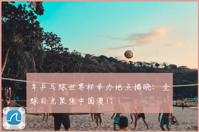 年乒乓球世界杯举办地点揭晓：全球目光聚焦中国澳门