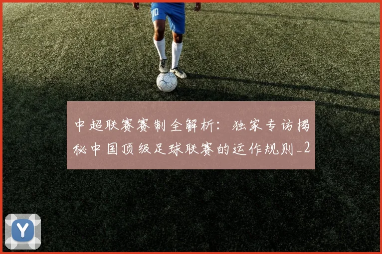 中超联赛赛制全解析:独家专访揭秘中国顶级足球联赛的运作规则_20260611140855