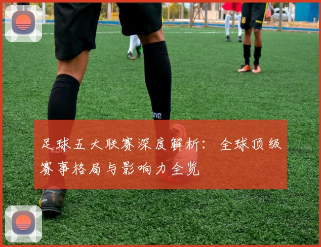 足球五大联赛深度解析:全球顶级赛事格局与影响力全览