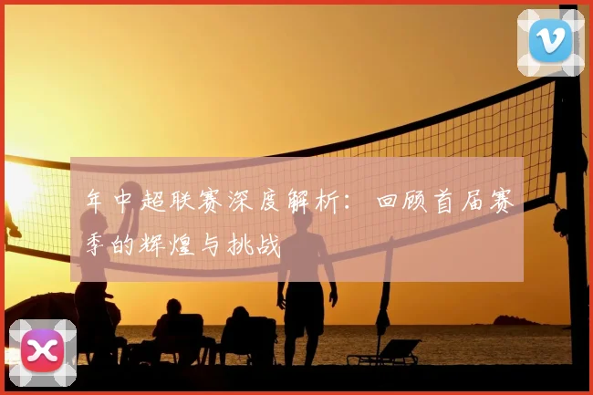 年中超联赛深度解析：回顾首届赛季的辉煌与挑战