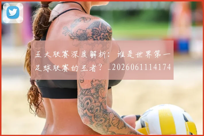 五大联赛深度解析：谁是世界第一足球联赛的王者？_20260611141745