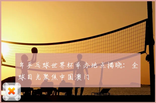 年乒乓球世界杯举办地点揭晓：全球目光聚焦中国澳门