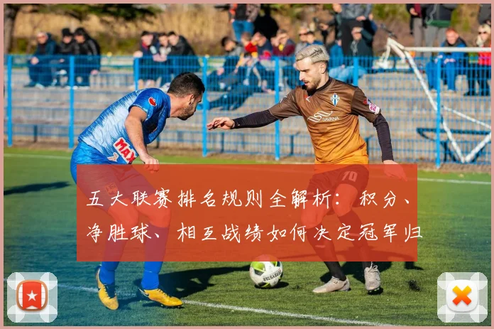 五大联赛排名规则全解析:积分、净胜球、相互战绩如何决定冠军归属?